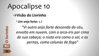 Apocalipse 10
→Visão do Livrinho
└ Um anjo forte: v.1
“Vi outro anjo forte descendo do céu,
envolto em nuvem, com o arco-íris por cima
de sua cabeça; o rosto era como o sol, e as
pernas, como colunas de fogo”
10
O
livrinho
 