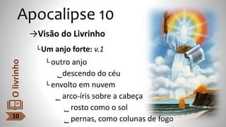Apocalipse 10
→Visão do Livrinho
└Um anjo forte: v.1
└ outro anjo
˾descendo do céu
└ envolto em nuvem
˾ arco-íris sobre a cabeça
˾ rosto como o sol
˾ pernas, como colunas de fogo
10
O
livrinho
 