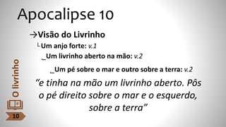 Apocalipse 10
→Visão do Livrinho
└ Um anjo forte: v.1
˾Um livrinho aberto na mão: v.2
˾Um pé sobre o mar e outro sobre a terra: v.2
“e tinha na mão um livrinho aberto. Pôs
o pé direito sobre o mar e o esquerdo,
sobre a terra”
10
O
livrinho
 