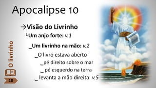 Apocalipse 10
→Visão do Livrinho
└Um anjo forte: v.1
˾Um livrinho na mão: v.2
˾O livro estava aberto
˾pé direito sobre o mar
˾ pé esquerdo na terra
˾ levanta a mão direita: v.5
10
O
livrinho
 