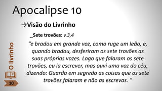 Apocalipse 10
→Visão do Livrinho
˾Sete trovões: v.3,4
“e bradou em grande voz, como ruge um leão, e,
quando bradou, desferiram os sete trovões as
suas próprias vozes. Logo que falaram os sete
trovões, eu ia escrever, mas ouvi uma voz do céu,
dizendo: Guarda em segredo as coisas que os sete
trovões falaram e não as escrevas. ”
10
O
livrinho
 
