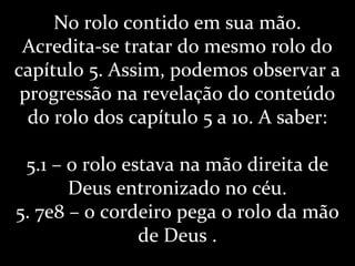 No rolo contido em sua mão.
Acredita-se tratar do mesmo rolo do
capítulo 5. Assim, podemos observar a
progressão na revelação do conteúdo
do rolo dos capítulo 5 a 10. A saber:
5.1 – o rolo estava na mão direita de
Deus entronizado no céu.
5. 7e8 – o cordeiro pega o rolo da mão
de Deus .
 