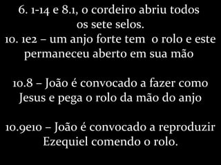 6. 1-14 e 8.1, o cordeiro abriu todos
os sete selos.
10. 1e2 – um anjo forte tem o rolo e este
permaneceu aberto em sua mão
10.8 – João é convocado a fazer como
Jesus e pega o rolo da mão do anjo
10.9e10 – João é convocado a reproduzir
Ezequiel comendo o rolo.
 