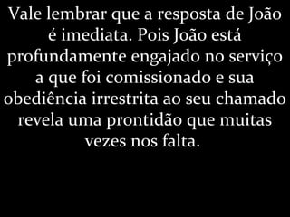 Vale lembrar que a resposta de João
é imediata. Pois João está
profundamente engajado no serviço
a que foi comissionado e sua
obediência irrestrita ao seu chamado
revela uma prontidão que muitas
vezes nos falta.
 