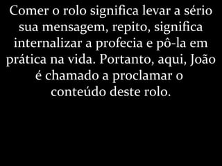 Comer o rolo significa levar a sério
sua mensagem, repito, significa
internalizar a profecia e pô-la em
prática na vida. Portanto, aqui, João
é chamado a proclamar o
conteúdo deste rolo.
 