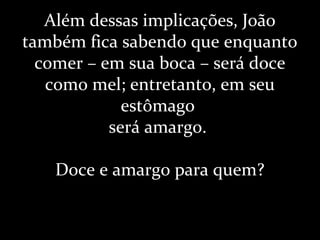 Além dessas implicações, João
também fica sabendo que enquanto
comer – em sua boca – será doce
como mel; entretanto, em seu
estômago
será amargo.
Doce e amargo para quem?
 