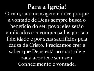 Para a Igreja!
O rolo, sua mensagem é doce porque
a vontade de Deus sempre busca o
benefício do seu povo; eles serão
vindicados e recompensados por sua
fidelidade e por seus sacrifícios pela
causa de Cristo. Precisamos crer e
saber que Deus está no controle e
nada acontece sem seu
Conhecimento e vontade.
 