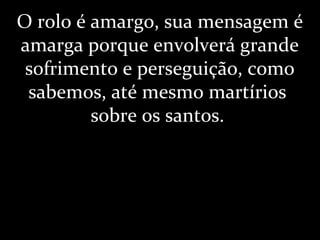 O rolo é amargo, sua mensagem é
amarga porque envolverá grande
sofrimento e perseguição, como
sabemos, até mesmo martírios
sobre os santos.
 