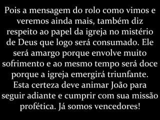 Pois a mensagem do rolo como vimos e
veremos ainda mais, também diz
respeito ao papel da igreja no mistério
de Deus que logo será consumado. Ele
será amargo porque envolve muito
sofrimento e ao mesmo tempo será doce
porque a igreja emergirá triunfante.
Esta certeza deve animar João para
seguir adiante e cumprir com sua missão
profética. Já somos vencedores!
 
