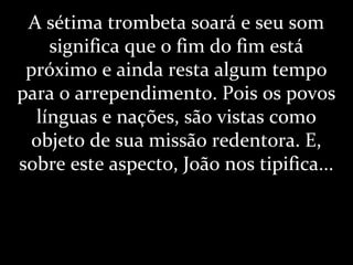 A sétima trombeta soará e seu som
significa que o fim do fim está
próximo e ainda resta algum tempo
para o arrependimento. Pois os povos
línguas e nações, são vistas como
objeto de sua missão redentora. E,
sobre este aspecto, João nos tipifica...
 