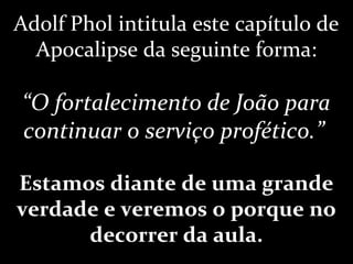 Adolf Phol intitula este capítulo de
Apocalipse da seguinte forma:
“O fortalecimento de João para
continuar o serviço profético.”
Estamos diante de uma grande
verdade e veremos o porque no
decorrer da aula.
 