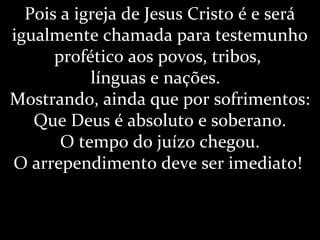 Pois a igreja de Jesus Cristo é e será
igualmente chamada para testemunho
profético aos povos, tribos,
línguas e nações.
Mostrando, ainda que por sofrimentos:
Que Deus é absoluto e soberano.
O tempo do juízo chegou.
O arrependimento deve ser imediato!
 