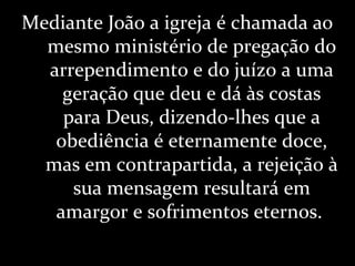 Mediante João a igreja é chamada ao
mesmo ministério de pregação do
arrependimento e do juízo a uma
geração que deu e dá às costas
para Deus, dizendo-lhes que a
obediência é eternamente doce,
mas em contrapartida, a rejeição à
sua mensagem resultará em
amargor e sofrimentos eternos.
 
