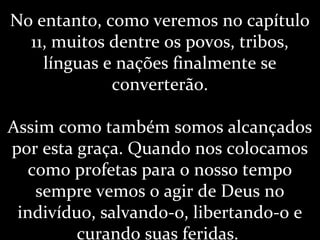 No entanto, como veremos no capítulo
11, muitos dentre os povos, tribos,
línguas e nações finalmente se
converterão.
Assim como também somos alcançados
por esta graça. Quando nos colocamos
como profetas para o nosso tempo
sempre vemos o agir de Deus no
indivíduo, salvando-o, libertando-o e
curando suas feridas.
 
