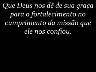 Que Deus nos dê de sua graça
para o fortalecimento no
cumprimento da missão que
ele nos confiou.
 