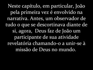 Neste capítulo, em particular, João
pela primeira vez é envolvido na
narrativa. Antes, um observador de
tudo o que se descortinava diante de
si, agora, Deus faz de João um
participante de sua atividade
revelatória chamando-o a unir-se à
missão de Deus no mundo.
 