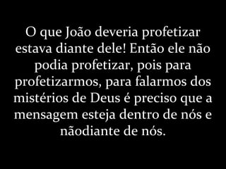 O que João deveria profetizar
estava diante dele! Então ele não
podia profetizar, pois para
profetizarmos, para falarmos dos
mistérios de Deus é preciso que a
mensagem esteja dentro de nós e
nãodiante de nós.
 
