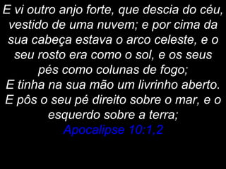 E vi outro anjo forte, que descia do céu,
vestido de uma nuvem; e por cima da
sua cabeça estava o arco celeste, e o
seu rosto era como o sol, e os seus
pés como colunas de fogo;
E tinha na sua mão um livrinho aberto.
E pôs o seu pé direito sobre o mar, e o
esquerdo sobre a terra;
Apocalipse 10:1,2
 
