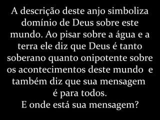 A descrição deste anjo simboliza
domínio de Deus sobre este
mundo. Ao pisar sobre a água e a
terra ele diz que Deus é tanto
soberano quanto onipotente sobre
os acontecimentos deste mundo e
também diz que sua mensagem
é para todos.
E onde está sua mensagem?
 