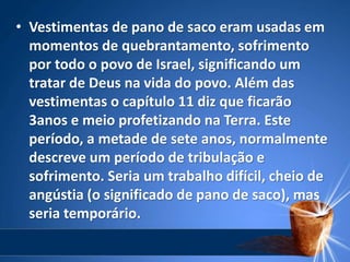 • Vestimentas de pano de saco eram usadas em
momentos de quebrantamento, sofrimento
por todo o povo de Israel, significando um
tratar de Deus na vida do povo. Além das
vestimentas o capítulo 11 diz que ficarão
3anos e meio profetizando na Terra. Este
período, a metade de sete anos, normalmente
descreve um período de tribulação e
sofrimento. Seria um trabalho difícil, cheio de
angústia (o significado de pano de saco), mas
seria temporário.
 