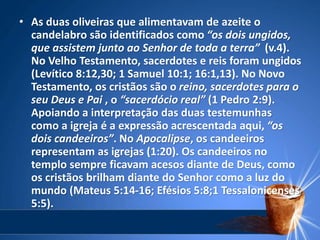 • As duas oliveiras que alimentavam de azeite o
candelabro são identificados como “os dois ungidos,
que assistem junto ao Senhor de toda a terra” (v.4).
No Velho Testamento, sacerdotes e reis foram ungidos
(Levítico 8:12,30; 1 Samuel 10:1; 16:1,13). No Novo
Testamento, os cristãos são o reino, sacerdotes para o
seu Deus e Pai , o “sacerdócio real” (1 Pedro 2:9).
Apoiando a interpretação das duas testemunhas
como a igreja é a expressão acrescentada aqui, “os
dois candeeiros”. No Apocalipse, os candeeiros
representam as igrejas (1:20). Os candeeiros no
templo sempre ficavam acesos diante de Deus, como
os cristãos brilham diante do Senhor como a luz do
mundo (Mateus 5:14-16; Efésios 5:8;1 Tessalonicenses
5:5).
 