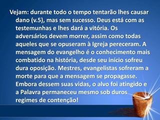 Vejam: durante todo o tempo tentarão lhes causar
dano (v.5), mas sem sucesso. Deus está com as
testemunhas e lhes dará a vitória. Os
adversários devem morrer, assim como todas
aqueles que se opuseram à Igreja pereceram. A
mensagem do evangelho é o conhecimento mais
combatido na história, desde seu início sofreu
dura oposição. Mestres, evangelistas sofreram a
morte para que a mensagem se propagasse.
Embora dessem suas vidas, o alvo foi atingido e
a Palavra permaneceu mesmo sob duros
regimes de contenção!
 