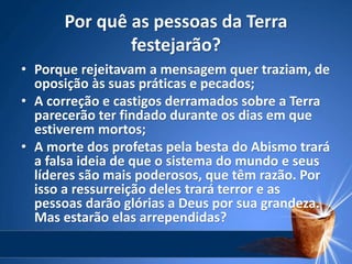 Por quê as pessoas da Terra
festejarão?
• Porque rejeitavam a mensagem quer traziam, de
oposição às suas práticas e pecados;
• A correção e castigos derramados sobre a Terra
parecerão ter findado durante os dias em que
estiverem mortos;
• A morte dos profetas pela besta do Abismo trará
a falsa ideia de que o sistema do mundo e seus
líderes são mais poderosos, que têm razão. Por
isso a ressurreição deles trará terror e as
pessoas darão glórias a Deus por sua grandeza.
Mas estarão elas arrependidas?
 