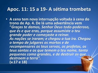 Apoc. 11: 15 a 19- A sétima trombeta
• A cena tem nova interrupção voltada à cena do
trono de Ap. 4. De lá uma advertência vem
“Graças te damos, Senhor Deus todo-poderoso,
que és e que eras, porque assumiste o teu
grande poder e começaste a reinar.
As nações se iraram; e chegou a tua ira. Chegou
o tempo de julgares os mortos e de
recompensares os teus servos, os profetas, os
teus santos e os que temem o teu nome, tanto
pequenos como grandes, e de destruir os que
destroem a terra".
(v.17 e 18)
 