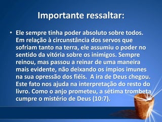 Importante ressaltar:
• Ele sempre tinha poder absoluto sobre todos.
Em relação à circunstância dos servos que
sofriam tanto na terra, ele assumiu o poder no
sentido da vitória sobre os inimigos. Sempre
reinou, mas passou a reinar de uma maneira
mais evidente, não deixando os ímpios imunes
na sua opressão dos fiéis. A ira de Deus chegou.
Este fato nos ajuda na interpretação do resto do
livro. Como o anjo prometeu, a sétima trombeta
cumpre o mistério de Deus (10:7).
 
