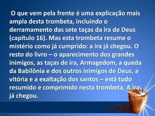 O que vem pela frente é uma explicação mais
ampla desta trombeta, incluindo o
derramamento das sete taças da ira de Deus
(capítulo 16). Mas esta trombeta resume o
mistério como já cumprido: a ira já chegou. O
resto do livro – o aparecimento dos grandes
inimigos, as taças de ira, Armagedom, a queda
da Babilônia e dos outros inimigos de Deus, a
vitória e a exaltação dos santos – está tudo
resumido e comprimido nesta trombeta. A ira
já chegou.
 