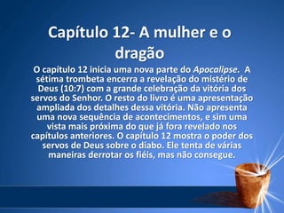 Capítulo 12- A mulher e o
dragão
O capítulo 12 inicia uma nova parte do Apocalipse. A
sétima trombeta encerra a revelação do mistério de
Deus (10:7) com a grande celebração da vitória dos
servos do Senhor. O resto do livro é uma apresentação
ampliada dos detalhes dessa vitória. Não apresenta
uma nova sequência de acontecimentos, e sim uma
vista mais próxima do que já fora revelado nos
capítulos anteriores. O capítulo 12 mostra o poder dos
servos de Deus sobre o diabo. Ele tenta de várias
maneiras derrotar os fiéis, mas não consegue.
 