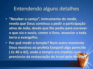 Entendendo alguns detalhes
• “Receber o caniço”, instrumento de medir,
revela que Deus continua a pedir a participação
ativa de João, desde que lhe pediu para escrever
o que via e ouvia, comer o livro, anunciar a toda
terra o evangelho.
• Por quê medir o templo? Num outro momento
Deus mostrou ao profeta Ezequiel algo parecido
( Ez 40 a 42), onde o templo era medido num
prenúncio da restauração de Israel pelo Messias.
 