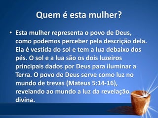 Quem é esta mulher?
• Esta mulher representa o povo de Deus,
como podemos perceber pela descrição dela.
Ela é vestida do sol e tem a lua debaixo dos
pés. O sol e a lua são os dois luzeiros
principais dados por Deus para iluminar a
Terra. O povo de Deus serve como luz no
mundo de trevas (Mateus 5:14-16),
revelando ao mundo a luz da revelação
divina.
 
