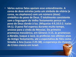 • Vários outros fatos apoiam esse entendimento. A
coroa de doze estrelas junta um símbolo de vitória (a
coroa, ou stephanos) com um número (doze)
simbólico do povo de Deus. É totalmente consistente
com a linguagem do Velho Testamento pensar no
povo de Deus dando à luz. (Miqueias 4:9,10;5:2. Isaías
54:1). O povo fiel esperou durante muito tempo,
ansioso para a vinda do Messias. Da primeira
promessa messiânica, em Gênesis 3:15, às promessas
a Abraão, Isaque e Jacó, às profecias nos últimos anos
do Antigo Testamento, até a expectativa de fiéis como
Simeão e Ana (Lucas 2:25-38), a esperança da chegada
do Cristo crescia em Israel.
 