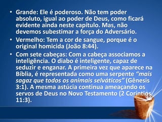 • Grande: Ele é poderoso. Não tem poder
absoluto, igual ao poder de Deus, como ficará
evidente ainda neste capítulo. Mas, não
devemos subestimar a força do Adversário.
• Vermelho: Tem a cor de sangue, porque é o
original homicida (João 8:44).
• Com sete cabeças: Com a cabeça associamos a
inteligência. O diabo é inteligente, capaz de
seduzir e enganar. A primeira vez que aparece na
Bíblia, é representada como uma serpente “mais
sagaz que todos os animais selváticos” (Gênesis
3:1). A mesma astúcia continua ameaçando os
servos de Deus no Novo Testamento (2 Coríntios
11:3).
 