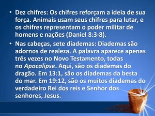 • Dez chifres: Os chifres reforçam a ideia de sua
força. Animais usam seus chifres para lutar, e
os chifres representam o poder militar de
homens e nações (Daniel 8:3-8).
• Nas cabeças, sete diademas: Diademas são
adornos de realeza. A palavra aparece apenas
três vezes no Novo Testamento, todas
no Apocalipse. Aqui, são os diademas do
dragão. Em 13:1, são os diademas da besta
do mar. Em 19:12, são os muitos diademas do
verdadeiro Rei dos reis e Senhor dos
senhores, Jesus.
 