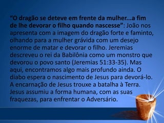 “O dragão se deteve em frente da mulher...a fim
de lhe devorar o filho quando nascesse”: João nos
apresenta com a imagem do dragão forte e faminto,
olhando para a mulher grávida com um desejo
enorme de matar e devorar o filho. Jeremias
descreveu o rei da Babilônia como um monstro que
devorou o povo santo (Jeremias 51:33-35). Mas
aqui, encontramos algo mais profundo ainda. O
diabo espera o nascimento de Jesus para devorá-lo.
A encarnação de Jesus trouxe a batalha à Terra.
Jesus assumiu a forma humana, com as suas
fraquezas, para enfrentar o Adversário.
 
