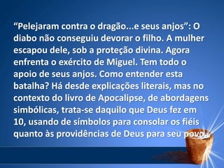 “Pelejaram contra o dragão...e seus anjos”: O
diabo não conseguiu devorar o filho. A mulher
escapou dele, sob a proteção divina. Agora
enfrenta o exército de Miguel. Tem todo o
apoio de seus anjos. Como entender esta
batalha? Há desde explicações literais, mas no
contexto do livro de Apocalipse, de abordagens
simbólicas, trata-se daquilo que Deus fez em
10, usando de símbolos para consolar os fiéis
quanto às providências de Deus para seu povo.
 