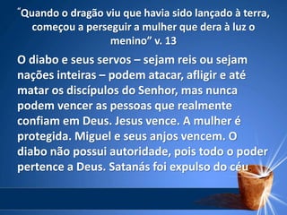 “Quando o dragão viu que havia sido lançado à terra,
começou a perseguir a mulher que dera à luz o
menino” v. 13
O diabo e seus servos – sejam reis ou sejam
nações inteiras – podem atacar, afligir e até
matar os discípulos do Senhor, mas nunca
podem vencer as pessoas que realmente
confiam em Deus. Jesus vence. A mulher é
protegida. Miguel e seus anjos vencem. O
diabo não possui autoridade, pois todo o poder
pertence a Deus. Satanás foi expulso do céu.
 