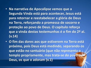 • Na narrativa de Apocalipse vemos que a
Segunda Vinda está para acontecer, Jesus está
para retornar e reestabelecer a glória de Deus
na Terra, reforçando a promessa de socorro e
proteção ao povo de Deus. O capítulo reforça
que a vinda destas testemunhas é o fim do 2º ai.
(v.14)
• O fim das dores aos que estiverem na Terra está
próximo, pois Deus está medindo, separando os
que estão no santuário (que não representa o
templo propriamente, mas trata-se do povo de
Deus, os que o adoram (v.1)
 