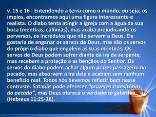 v. 15 e 16 - Entendendo a terra como o mundo, ou seja, os
ímpios, encontramos aqui uma figura interessante e
realista. O diabo tenta atingir a igreja com a água da sua
boca (mentiras, calúnias), mas acaba prejudicando os
perversos, os incrédulos que não servem a Deus. Ele
gostaria de enganar os servos de Deus, mas são os servos
do próprio diabo que engolem as suas mentiras. Os
servos de Deus podem sofrer diante da ira da serpente,
mas recebem a proteção e as bençãos do Senhor. Os
servos do diabo podem achar algum prazer passageiro no
pecado, mas absorvem a ira dele e acabam sem nenhum
benefício real. Todos nós devemos refletir bem nesse
contraste. Satanás pode oferecer “prazeres transitórios
do pecado”, mas Deus oferece o verdadeiro galardão
(Hebreus 11:25-26).
 