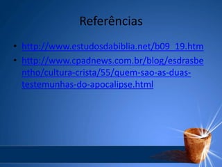 Referências
• http://www.estudosdabiblia.net/b09_19.htm
• http://www.cpadnews.com.br/blog/esdrasbe
ntho/cultura-crista/55/quem-sao-as-duas-
testemunhas-do-apocalipse.html
 