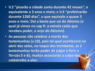 • V.2 “pisarão a cidade santa durante 42 meses”, o
equivalente a 3 anos e meio; e V.3 “profetizarão
durante 1260 dias”, o que equivale a quase 3
anos e meio. Dai a besta que sai do Abismo (a
qual já vimos no cap 9- a estrela caída que
recebeu poder, o anjo do Abismo).
• As pessoas vão celebrar a morte das
testemunhas (v.10), pois tal qual acontecerá no
abrir dos selos, no toque das trombetas, as 2
testemunhas terão poder de julgar e ferir a
Terra(v.5 e 6), muitos associarão a culpa das
catástrofes a eles.
 