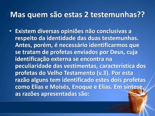 Mas quem são estas 2 testemunhas??
• Existem diversas opiniões não conclusivas a
respeito da identidade das duas testemunhas.
Antes, porém, é necessário identificarmos que
se tratam de profetas enviados por Deus, cuja
identificação externa se encontra na
peculiaridade das vestimentas, característica dos
profetas do Velho Testamento (v.3). Por esta
razão alguns tem identificado estes dois profetas
como Elias e Moisés, Enoque e Elias. Em síntese,
as razões apresentadas são:
 