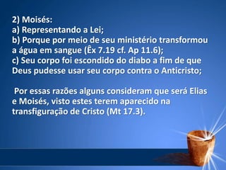 2) Moisés:
a) Representando a Lei;
b) Porque por meio de seu ministério transformou
a água em sangue (Êx 7.19 cf. Ap 11.6);
c) Seu corpo foi escondido do diabo a fim de que
Deus pudesse usar seu corpo contra o Anticristo;
Por essas razões alguns consideram que será Elias
e Moisés, visto estes terem aparecido na
transfiguração de Cristo (Mt 17.3).
 