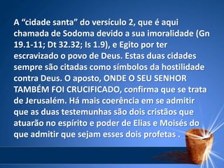 A “cidade santa” do versículo 2, que é aqui
chamada de Sodoma devido a sua imoralidade (Gn
19.1-11; Dt 32.32; Is 1.9), e Egito por ter
escravizado o povo de Deus. Estas duas cidades
sempre são citadas como símbolos da hostilidade
contra Deus. O aposto, ONDE O SEU SENHOR
TAMBÉM FOI CRUCIFICADO, confirma que se trata
de Jerusalém. Há mais coerência em se admitir
que as duas testemunhas são dois cristãos que
atuarão no espírito e poder de Elias e Moisés do
que admitir que sejam esses dois profetas .
 