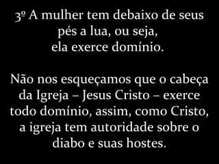 3º A mulher tem debaixo de seus
pés a lua, ou seja,
ela exerce domínio.
Não nos esqueçamos que o cabeça
da Igreja – Jesus Cristo – exerce
todo domínio, assim, como Cristo,
a igreja tem autoridade sobre o
diabo e suas hostes.
 