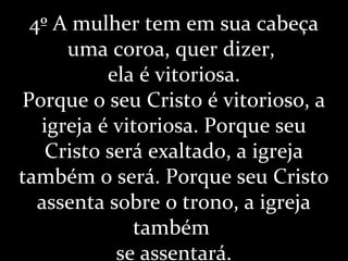 4º A mulher tem em sua cabeça
uma coroa, quer dizer,
ela é vitoriosa.
Porque o seu Cristo é vitorioso, a
igreja é vitoriosa. Porque seu
Cristo será exaltado, a igreja
também o será. Porque seu Cristo
assenta sobre o trono, a igreja
também
se assentará.
 
