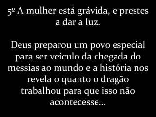 5º A mulher está grávida, e prestes
a dar a luz.
Deus preparou um povo especial
para ser veículo da chegada do
messias ao mundo e a história nos
revela o quanto o dragão
trabalhou para que isso não
acontecesse...
 