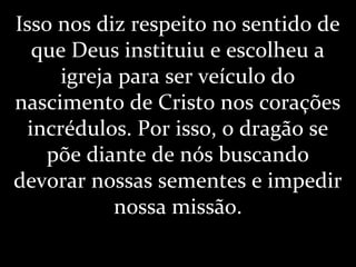 Isso nos diz respeito no sentido de
que Deus instituiu e escolheu a
igreja para ser veículo do
nascimento de Cristo nos corações
incrédulos. Por isso, o dragão se
põe diante de nós buscando
devorar nossas sementes e impedir
nossa missão.
 